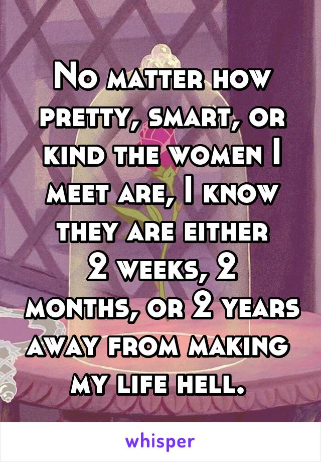 No matter how pretty, smart, or kind the women I meet are, I know they are either
2 weeks, 2 months, or 2 years away from making 
my life hell. 