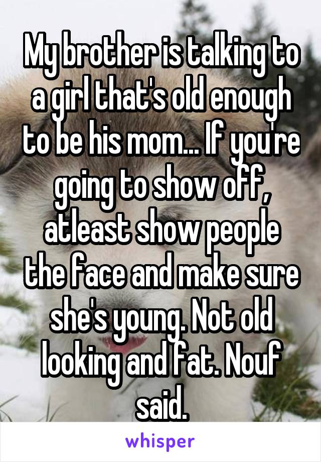 My brother is talking to a girl that's old enough to be his mom... If you're going to show off, atleast show people the face and make sure she's young. Not old looking and fat. Nouf said.