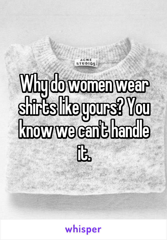 Why do women wear shirts like yours? You know we can't handle it.