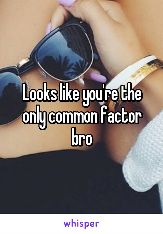 Looks like you're the only common factor bro