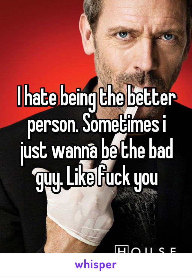 I hate being the better person. Sometimes i just wanna be the bad guy. Like fuck you