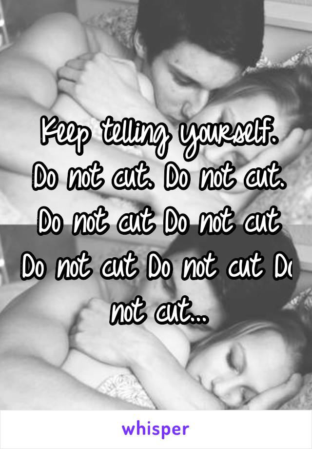 Keep telling yourself.
Do not cut. Do not cut. Do not cut Do not cut Do not cut Do not cut Do not cut...