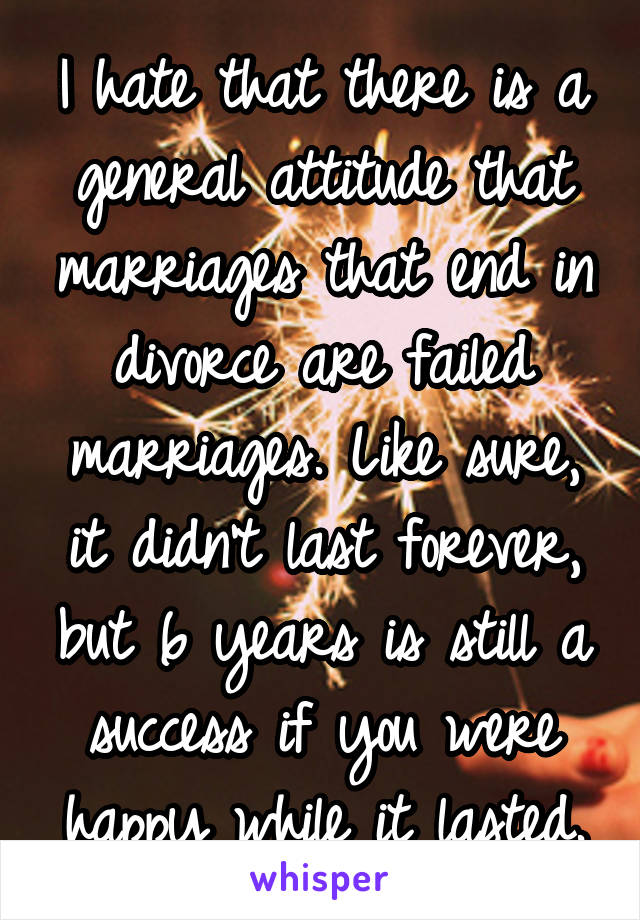 I hate that there is a general attitude that marriages that end in divorce are failed marriages. Like sure, it didn't last forever, but 6 years is still a success if you were happy while it lasted.