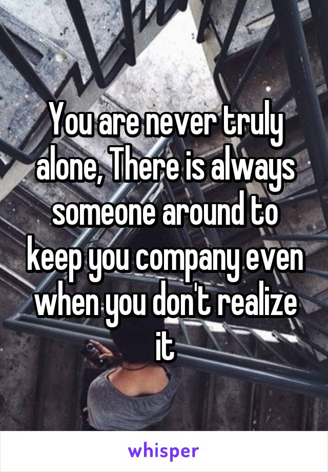 You are never truly alone, There is always someone around to keep you company even when you don't realize it