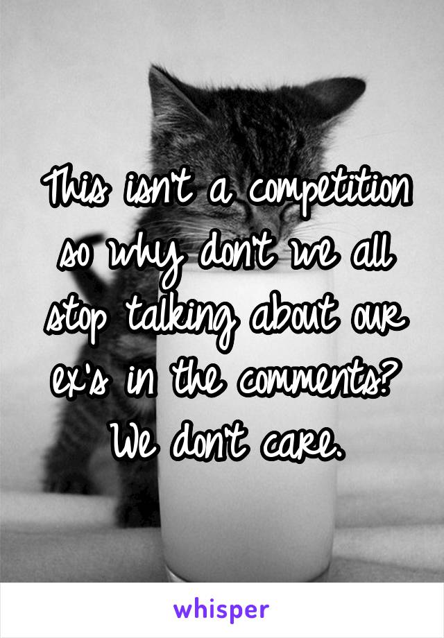 This isn't a competition so why don't we all stop talking about our ex's in the comments? We don't care.