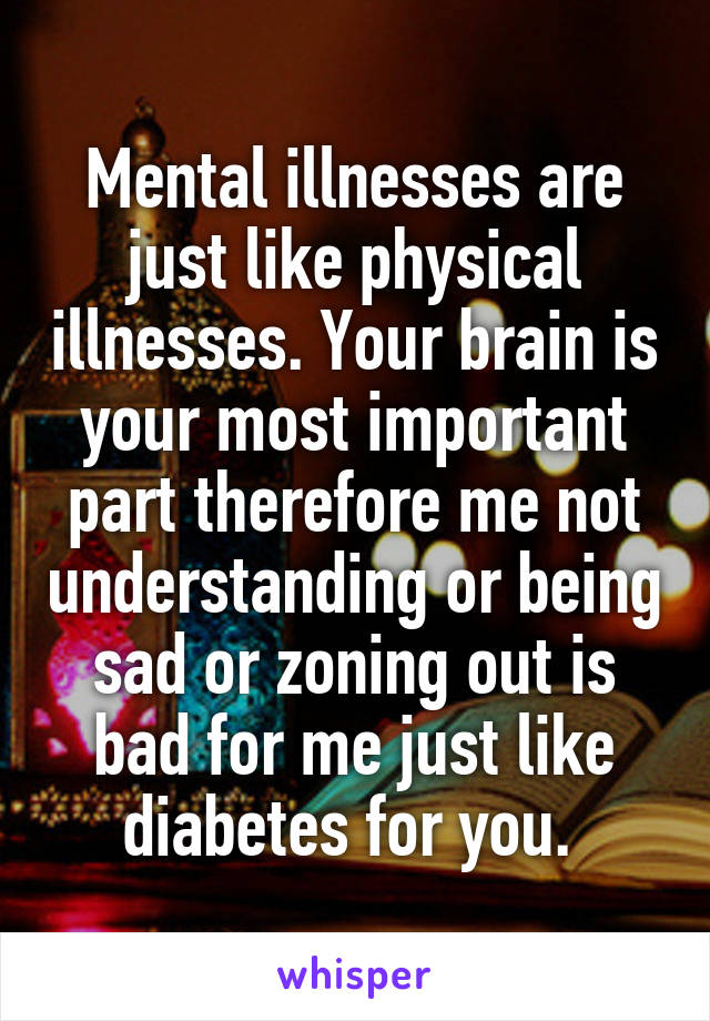 Mental illnesses are just like physical illnesses. Your brain is your most important part therefore me not understanding or being sad or zoning out is bad for me just like diabetes for you. 