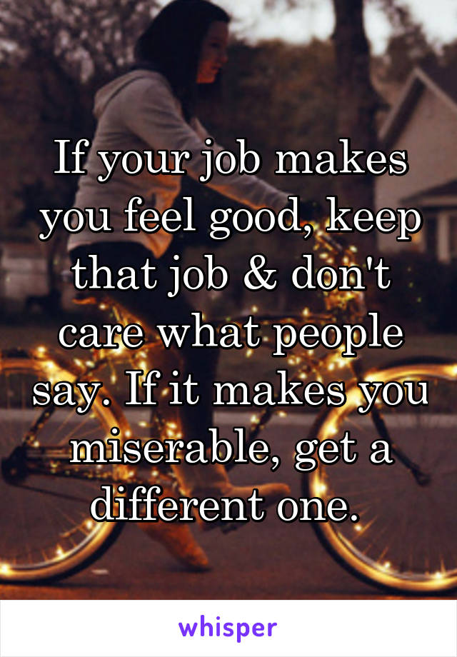 If your job makes you feel good, keep that job & don't care what people say. If it makes you miserable, get a different one. 