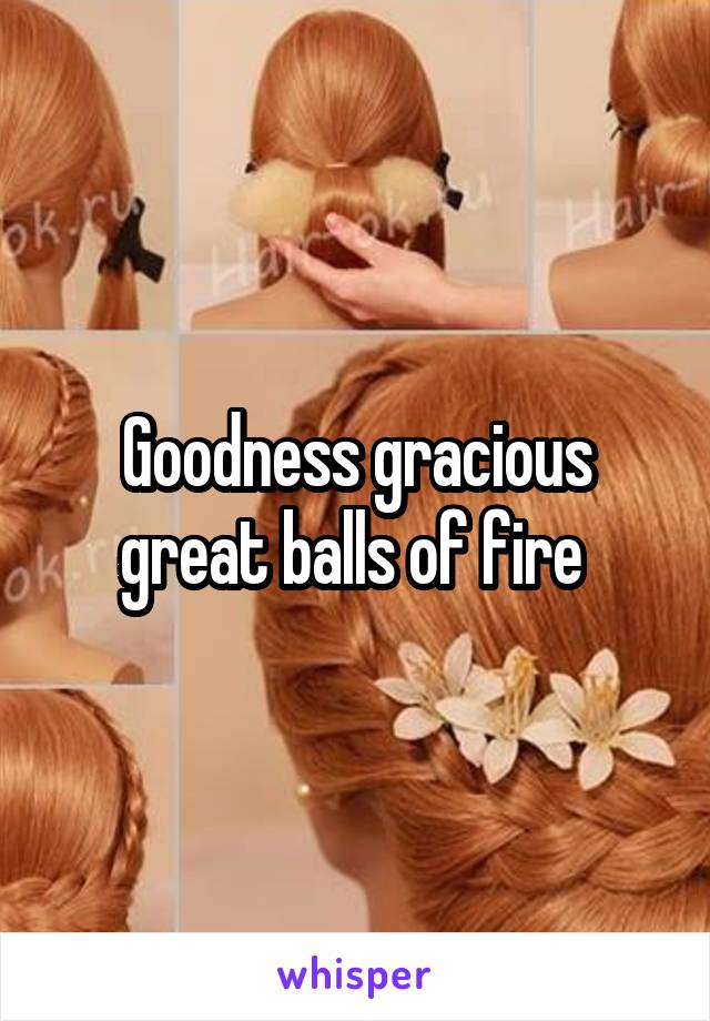 Goodness gracious great balls of fire 