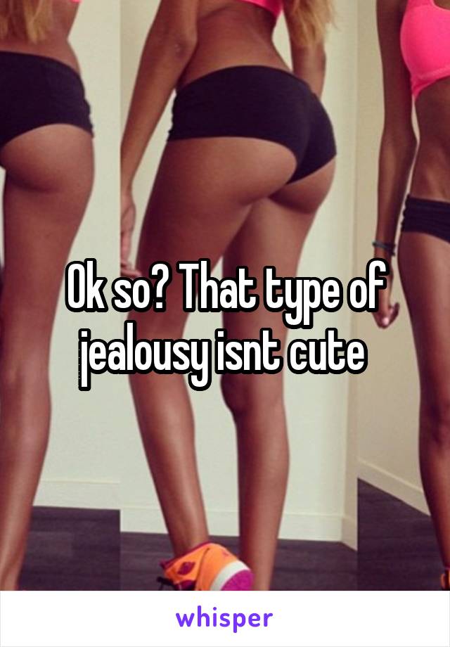 Ok so? That type of jealousy isnt cute 