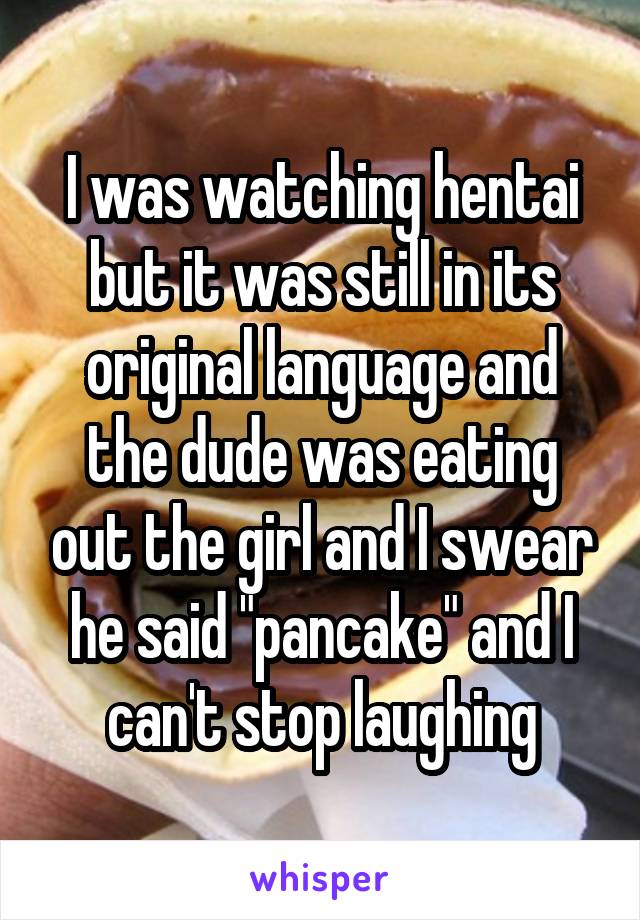 I was watching hentai but it was still in its original language and the dude was eating out the girl and I swear he said "pancake" and I can't stop laughing