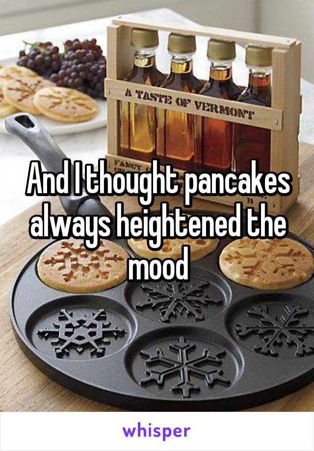 And I thought pancakes always heightened the mood