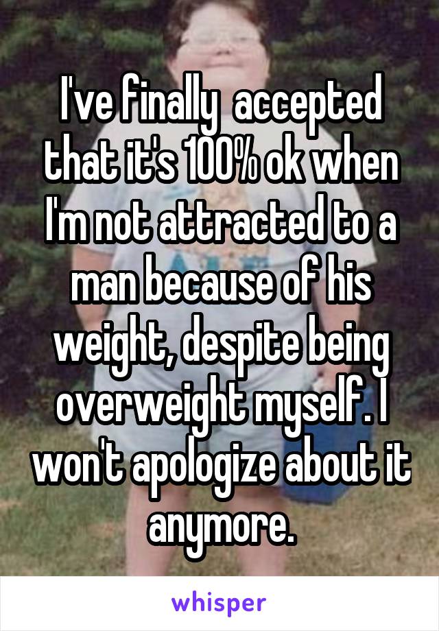 I've finally  accepted that it's 100% ok when I'm not attracted to a man because of his weight, despite being overweight myself. I won't apologize about it anymore.