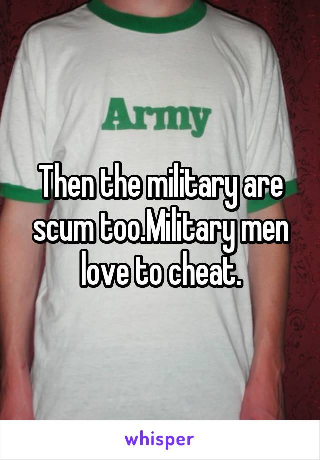 Then the military are scum too.Military men love to cheat.