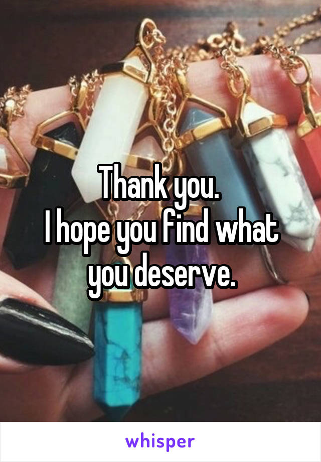 Thank you. 
I hope you find what you deserve.