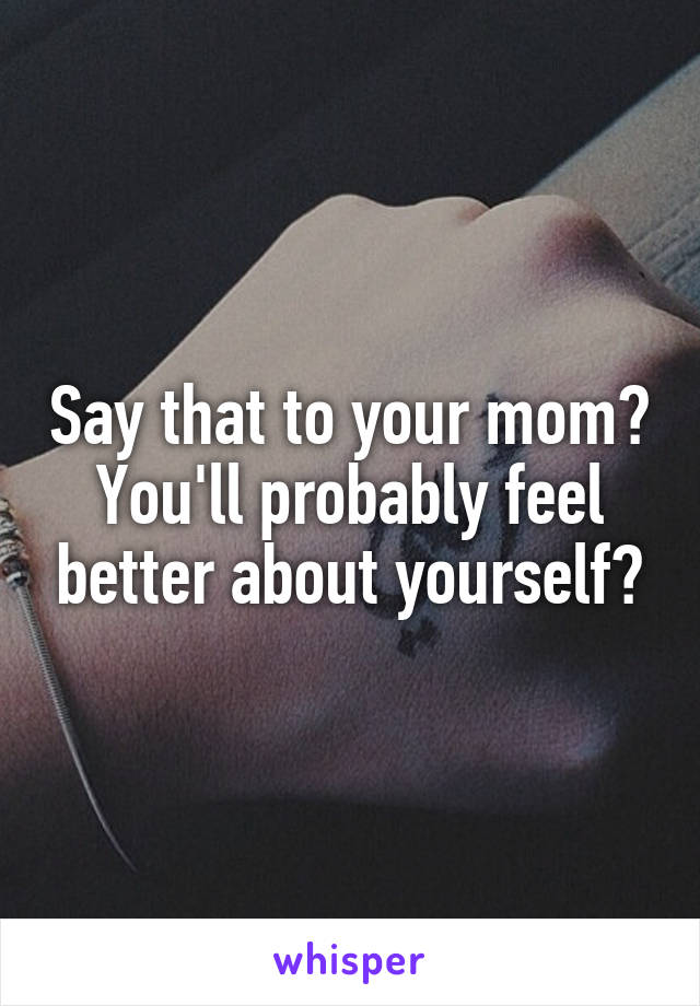 Say that to your mom?
You'll probably feel better about yourself?