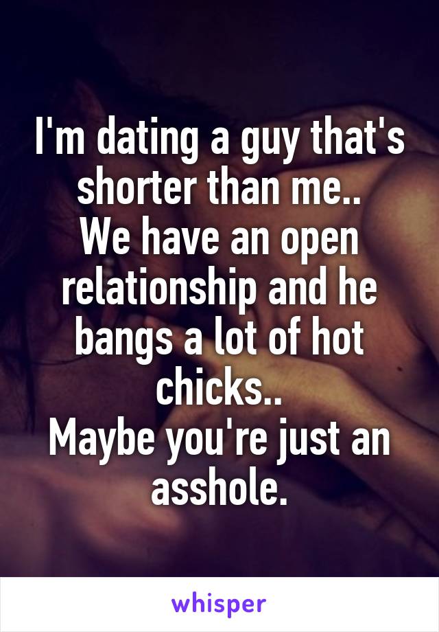 I'm dating a guy that's shorter than me..
We have an open relationship and he bangs a lot of hot chicks..
Maybe you're just an asshole.