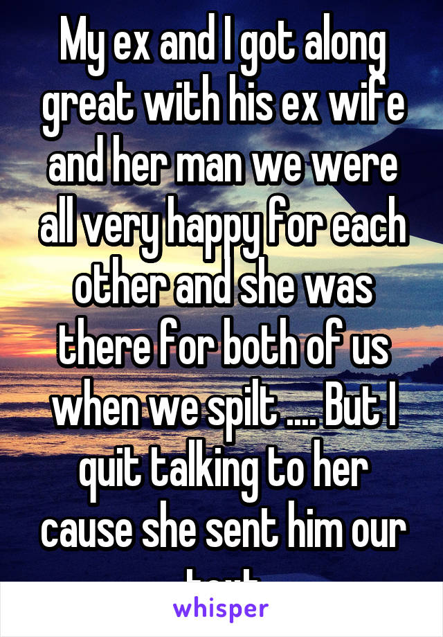 My ex and I got along great with his ex wife and her man we were all very happy for each other and she was there for both of us when we spilt .... But I quit talking to her cause she sent him our text