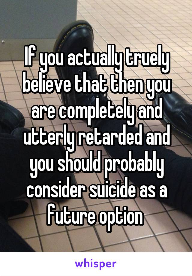 If you actually truely believe that then you are completely and utterly retarded and you should probably consider suicide as a future option 