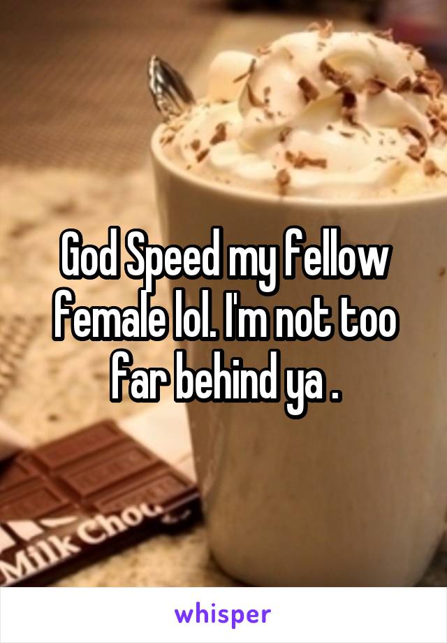 God Speed my fellow female lol. I'm not too far behind ya .