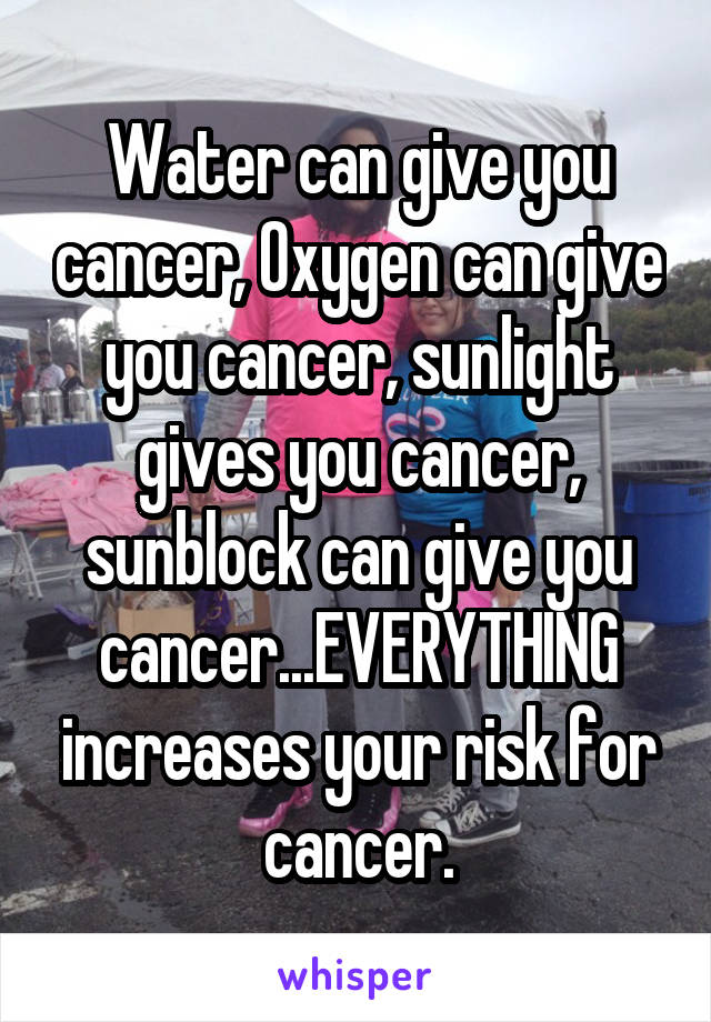 Water can give you cancer, Oxygen can give you cancer, sunlight gives you cancer, sunblock can give you cancer...EVERYTHING increases your risk for cancer.
