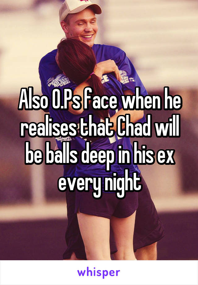 Also O.Ps face when he realises that Chad will be balls deep in his ex every night