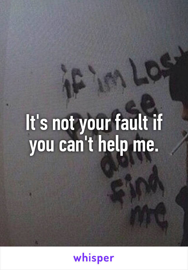 It's not your fault if you can't help me.