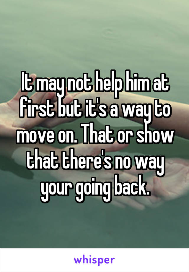 It may not help him at first but it's a way to move on. That or show that there's no way your going back.