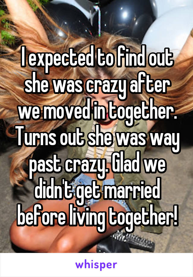 I expected to find out she was crazy after we moved in together. Turns out she was way past crazy. Glad we didn't get married before living together!