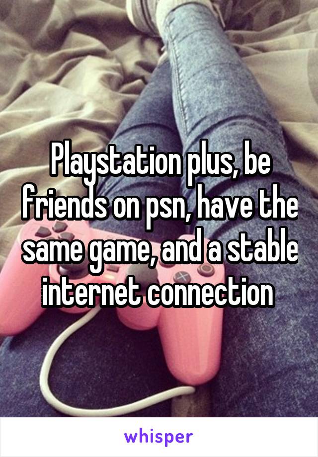 Playstation plus, be friends on psn, have the same game, and a stable internet connection 
