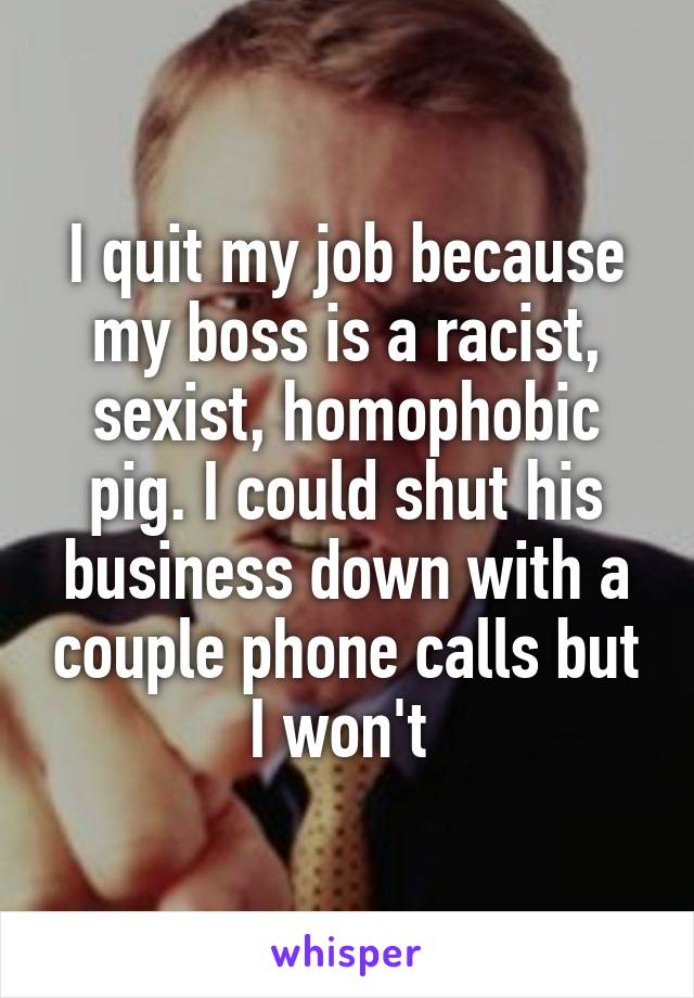 I quit my job because my boss is a racist, sexist, homophobic pig. I could shut his business down with a couple phone calls but I won't 