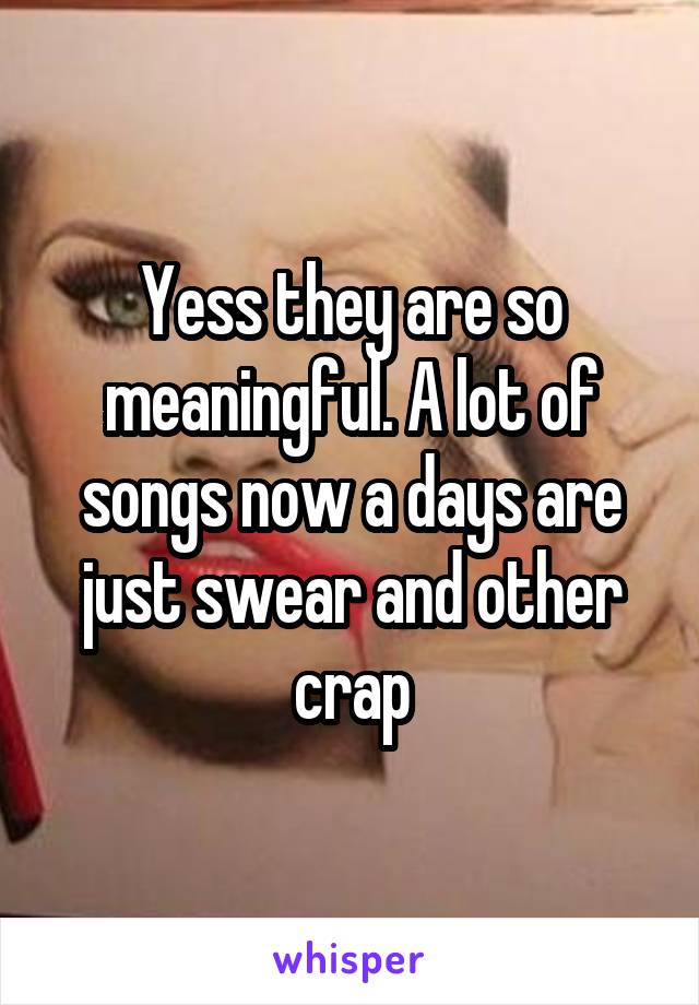 Yess they are so meaningful. A lot of songs now a days are just swear and other crap