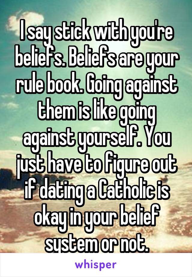 I say stick with you're beliefs. Beliefs are your rule book. Going against them is like going against yourself. You just have to figure out if dating a Catholic is okay in your belief system or not.