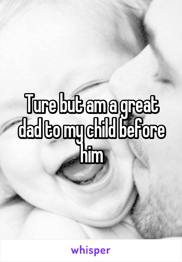 Ture but am a great dad to my child before him