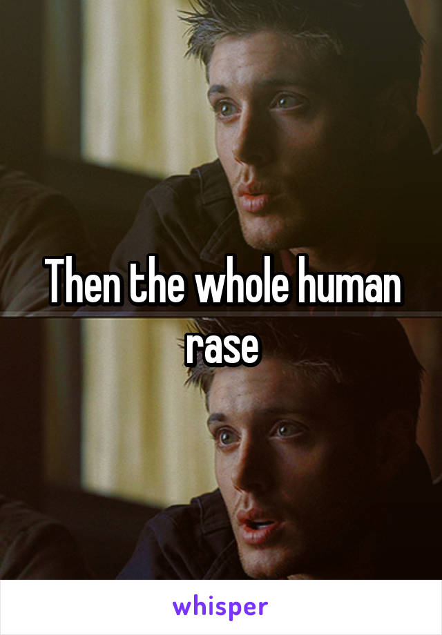 Then the whole human rase