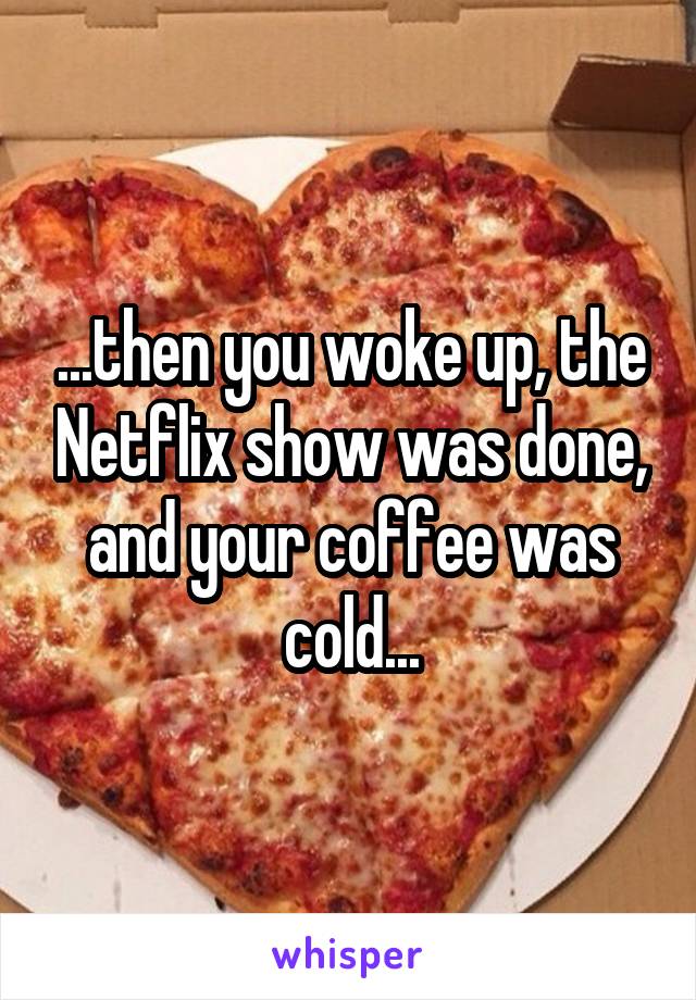 ...then you woke up, the Netflix show was done, and your coffee was cold...