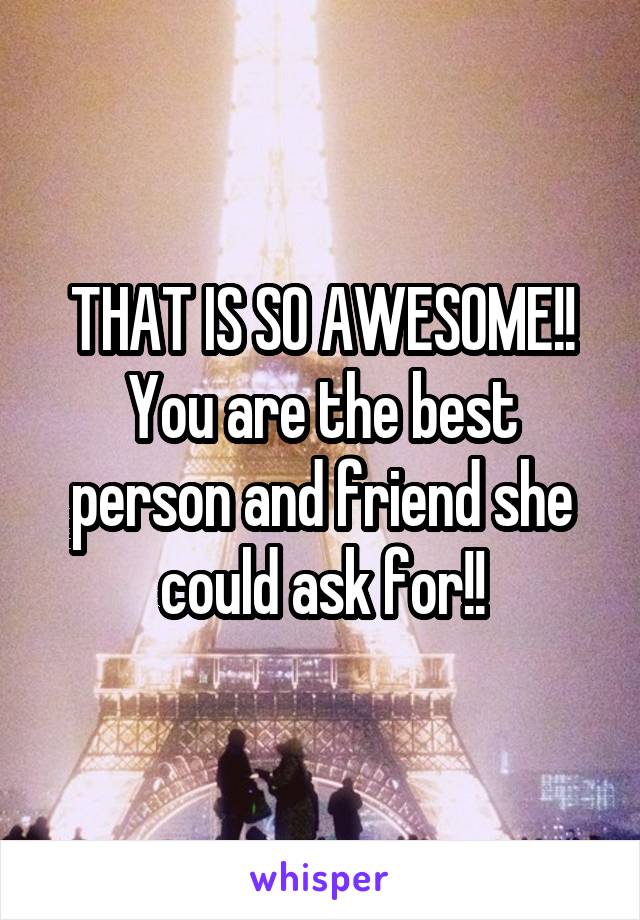 THAT IS SO AWESOME!! You are the best person and friend she could ask for!!