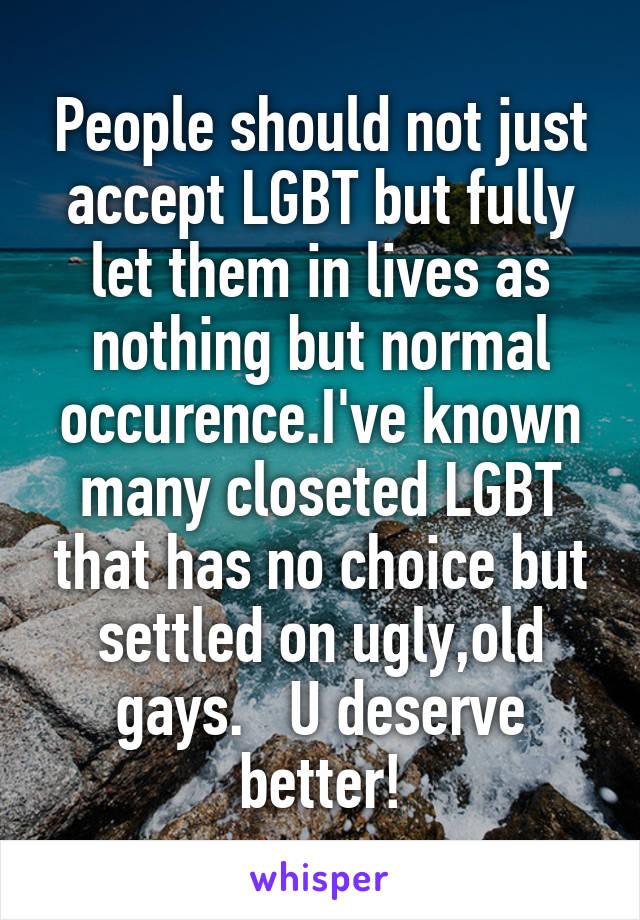 People should not just accept LGBT but fully let them in lives as nothing but normal occurence.I've known many closeted LGBT that has no choice but settled on ugly,old gays.   U deserve better!