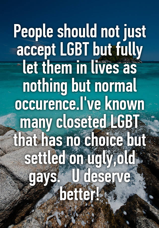 People should not just accept LGBT but fully let them in lives as nothing but normal occurence.I've known many closeted LGBT that has no choice but settled on ugly,old gays.   U deserve better!