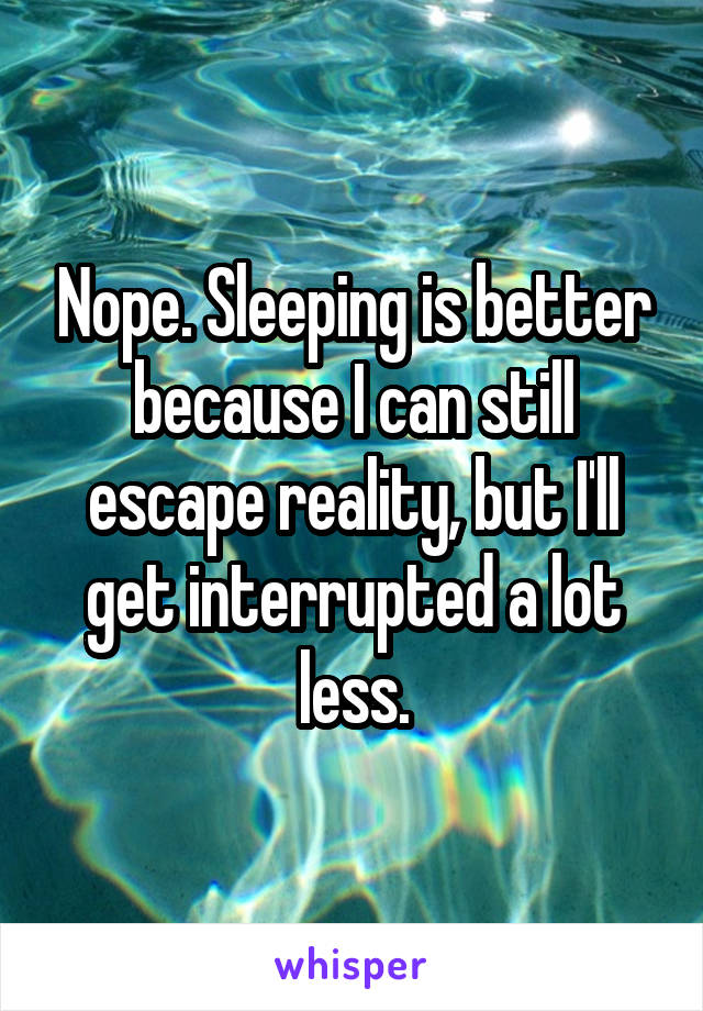 Nope. Sleeping is better because I can still escape reality, but I'll get interrupted a lot less.