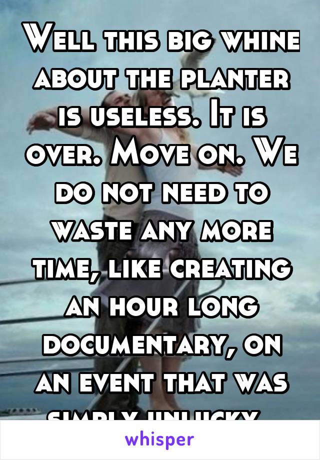 Well this big whine about the planter is useless. It is over. Move on. We do not need to waste any more time, like creating an hour long documentary, on an event that was simply unlucky. 