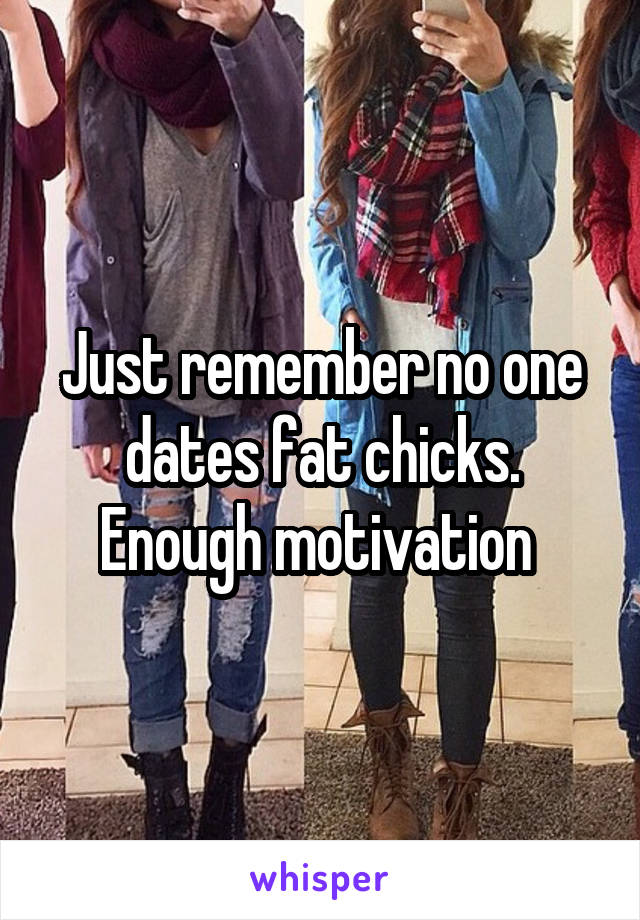 Just remember no one dates fat chicks. Enough motivation 