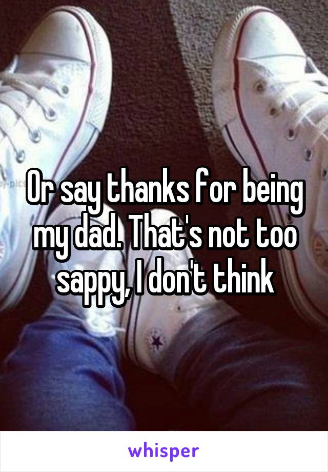 Or say thanks for being my dad. That's not too sappy, I don't think