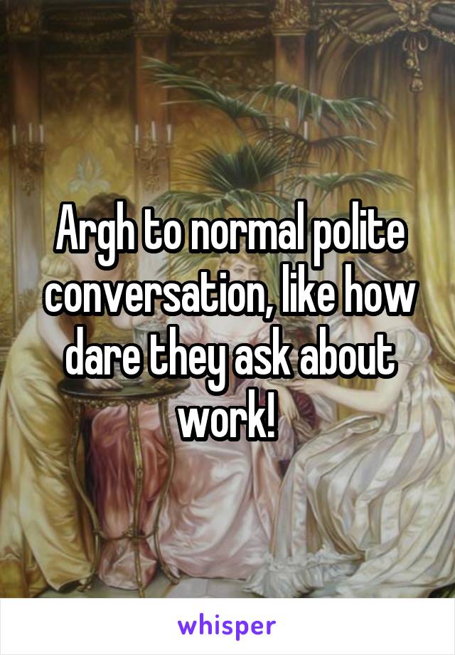 Argh to normal polite conversation, like how dare they ask about work! 