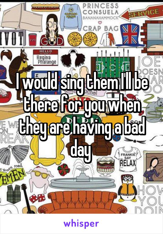 I would sing them I'll be there for you when they are having a bad day 