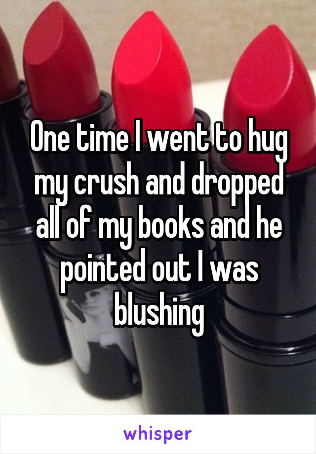 One time I went to hug my crush and dropped all of my books and he pointed out I was blushing