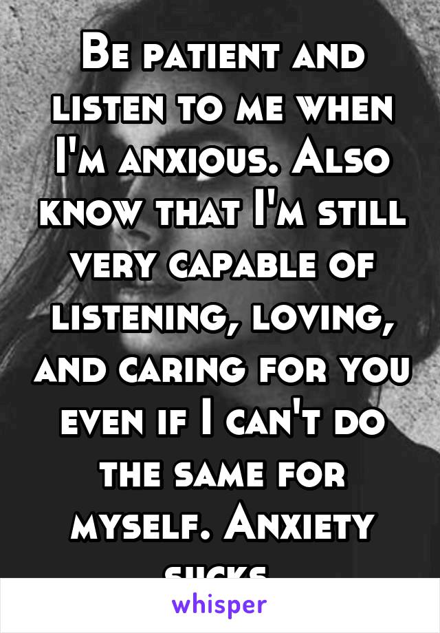 Be patient and listen to me when I'm anxious. Also know that I'm still very capable of listening, loving, and caring for you even if I can't do the same for myself. Anxiety sucks.