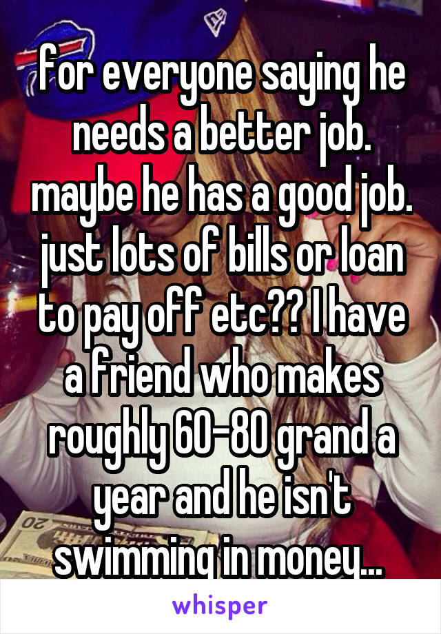 for everyone saying he needs a better job. maybe he has a good job. just lots of bills or loan to pay off etc?? I have a friend who makes roughly 60-80 grand a year and he isn't swimming in money... 