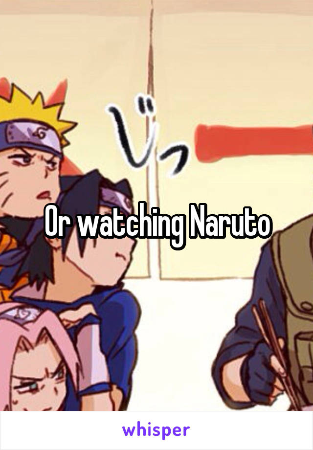 Or watching Naruto