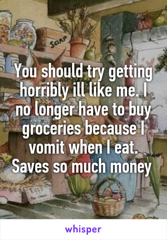 You should try getting horribly ill like me. I no longer have to buy groceries because I vomit when I eat. Saves so much money 