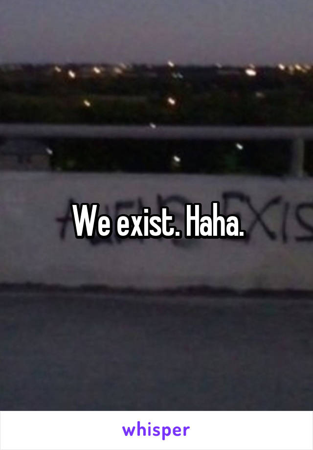 We exist. Haha.